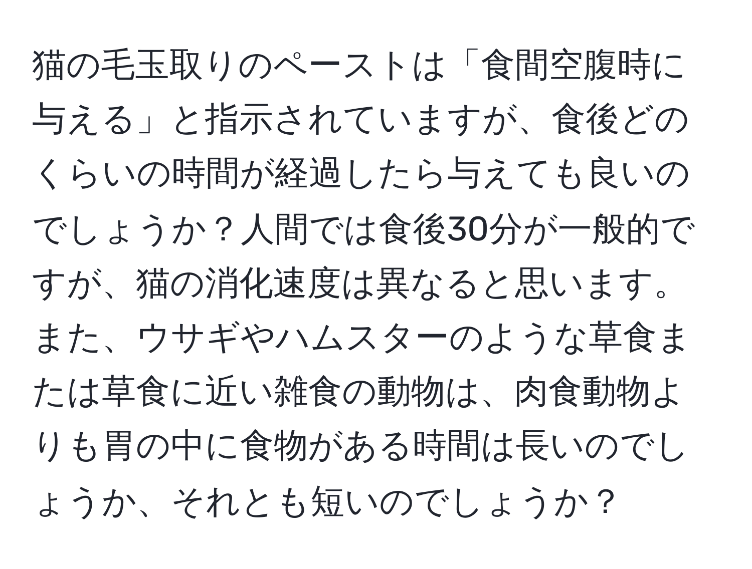 猫の毛玉取りのペーストは「食間空腹時に与える」と指示されていますが、食後どのくらいの時間が経過したら与えても良いのでしょうか？人間では食後30分が一般的ですが、猫の消化速度は異なると思います。また、ウサギやハムスターのような草食または草食に近い雑食の動物は、肉食動物よりも胃の中に食物がある時間は長いのでしょうか、それとも短いのでしょうか？