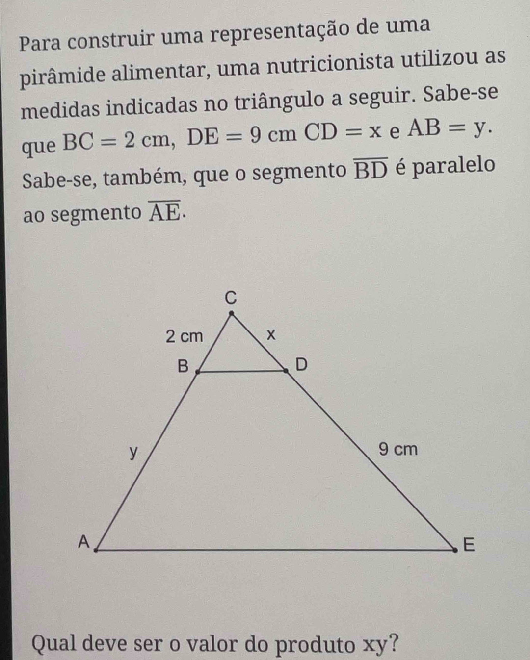 Para construir uma representação de uma 
pirâmide alimentar, uma nutricionista utilizou as 
medidas indicadas no triângulo a seguir. Sabe-se 
que BC=2cm, DE=9cmCD=x e AB=y. 
Sabe-se, também, que o segmento overline BD é paralelo 
ao segmento overline AE. 
Qual deve ser o valor do produto xy?