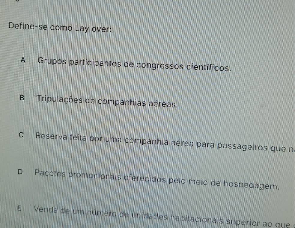 Define-se como Lay over:
A Grupos participantes de congressos científicos.
B Tripulações de companhias aéreas.
c Reserva feita por uma companhia aérea para passageiros que n
D Pacotes promocionais oferecidos pelo meio de hospedagem.
E Venda de um número de unidades habitacionais superior ao que e