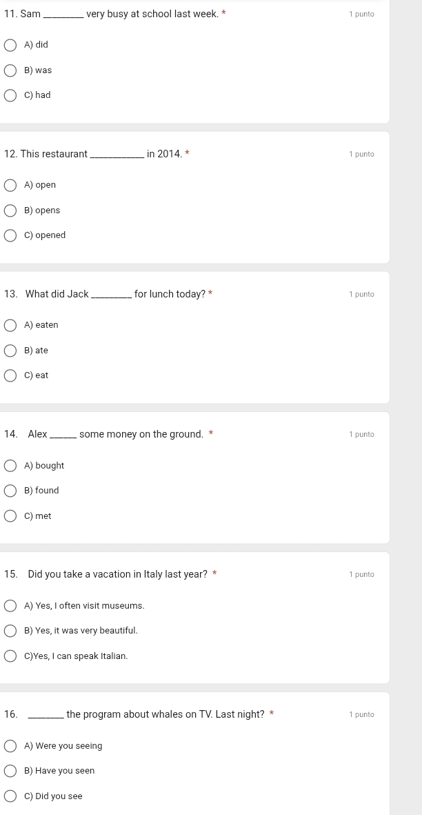 Sam _very busy at school last week. * 1 punto
A) did
B) was
C) had
12. This restaurant _in 2014. * 1 punto
A) open
B) opens
C) opened
13. What did Jack _for lunch today? * 1 punto
A) eaten
B) ate
C) eat
14. Alex _some money on the ground. * 1 punto
A) bought
B) found
C) met
15. Did you take a vacation in Italy last year? * 1 punto
A) Yes, I often visit museums.
B) Yes, it was very beautiful.
C)Yes, I can speak Italian.
16. _the program about whales on TV. Last night? * 1 punto
A) Were you seeing
B) Have you seen
C) Did you see