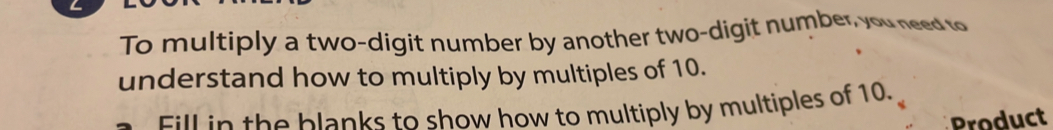 To multiply a two-digit number by another two-digit number, you need to 
understand how to multiply by multiples of 10. 
Fill in the blanks to show how to multiply by multiples of 10. 
Product