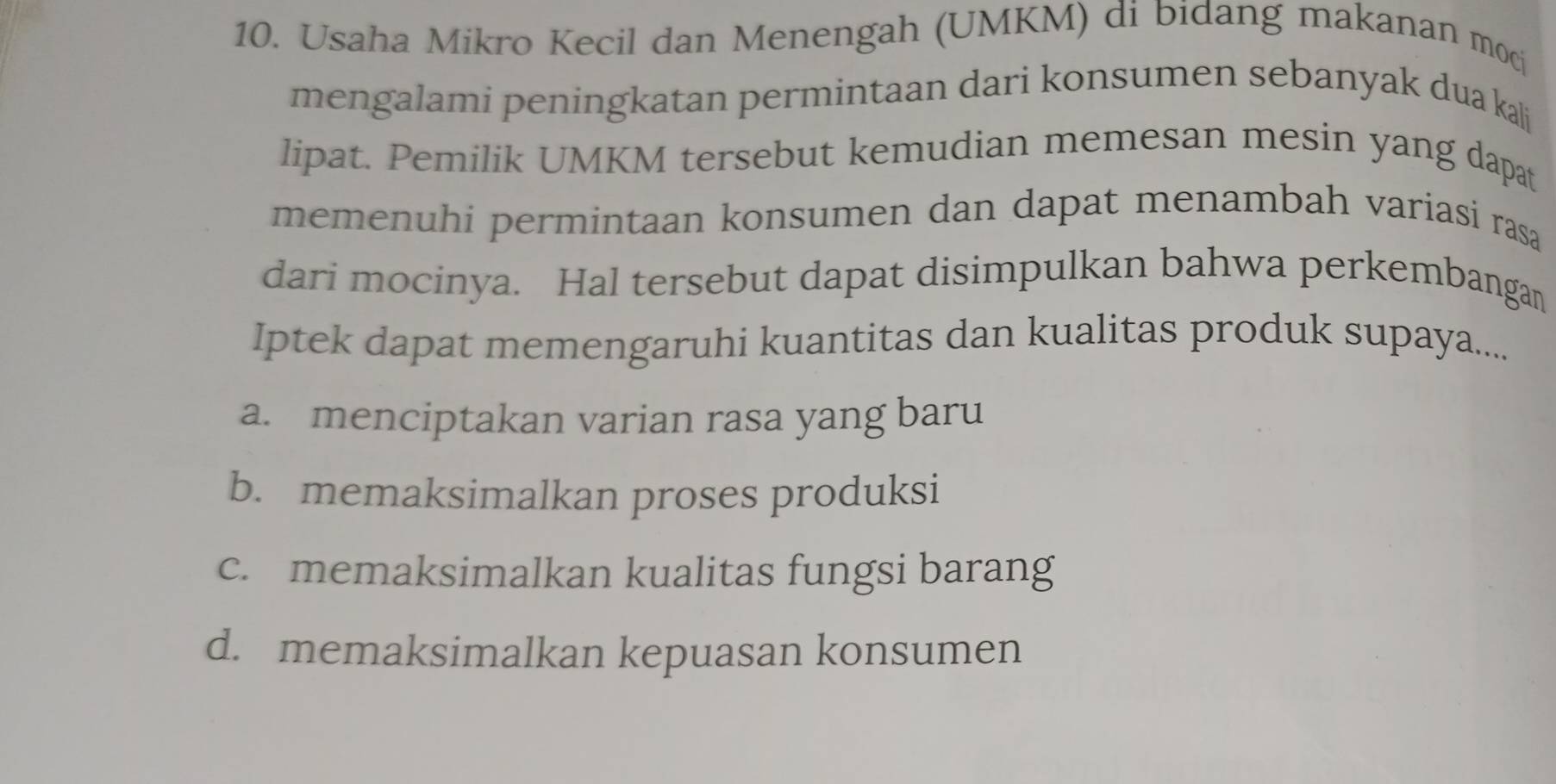 Usaha Mikro Kecil dan Menengah (UMKM) di bidang makanan mocj
mengalami peningkatan permintaan dari konsumen sebanyak dua kali
lipat. Pemilik UMKM tersebut kemudian memesan mesin yang dapat
memenuhi permintaan konsumen dan dapat menambah variasi rasa
dari mocinya. Hal tersebut dapat disimpulkan bahwa perkembangan
Iptek dapat memengaruhi kuantitas dan kualitas produk supaya....
a. menciptakan varian rasa yang baru
b. memaksimalkan proses produksi
c. memaksimalkan kualitas fungsi barang
d. memaksimalkan kepuasan konsumen