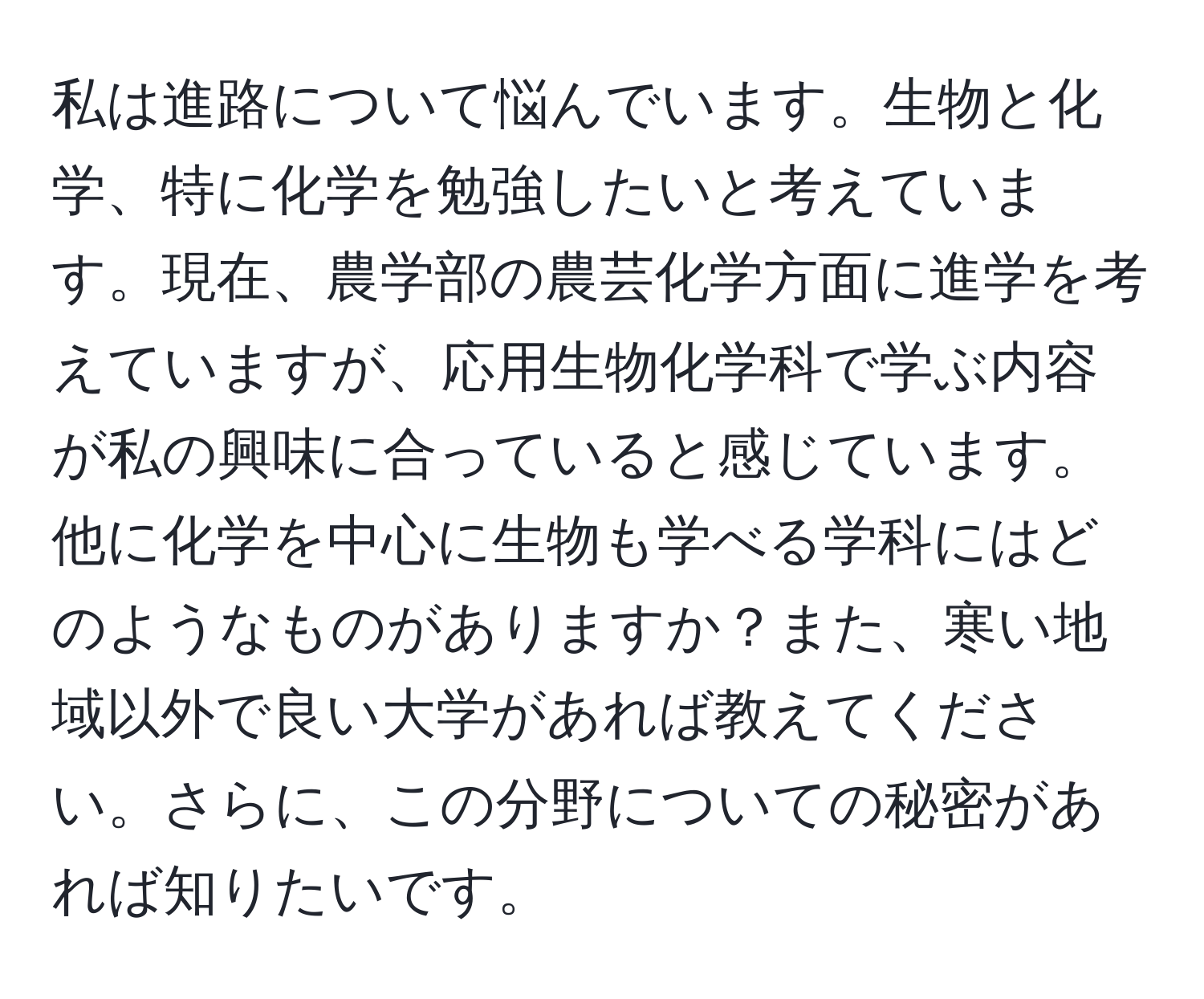 私は進路について悩んでいます。生物と化学、特に化学を勉強したいと考えています。現在、農学部の農芸化学方面に進学を考えていますが、応用生物化学科で学ぶ内容が私の興味に合っていると感じています。他に化学を中心に生物も学べる学科にはどのようなものがありますか？また、寒い地域以外で良い大学があれば教えてください。さらに、この分野についての秘密があれば知りたいです。