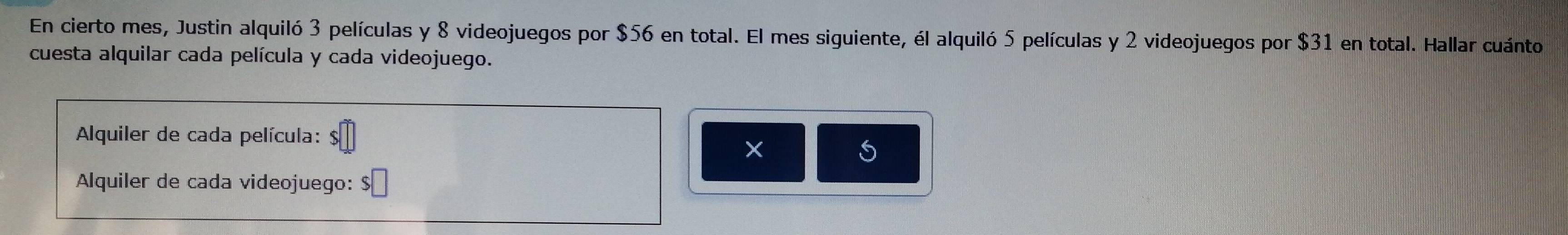 En cierto mes, Justin alquiló 3 películas y 8 videojuegos por $56 en total. El mes siguiente, él alquiló 5 películas y 2 videojuegos por $31 en total. Hallar cuánto 
cuesta alquilar cada película y cada videojuego. 
Alquiler de cada película: 
Alquiler de cada videojuego: $ □