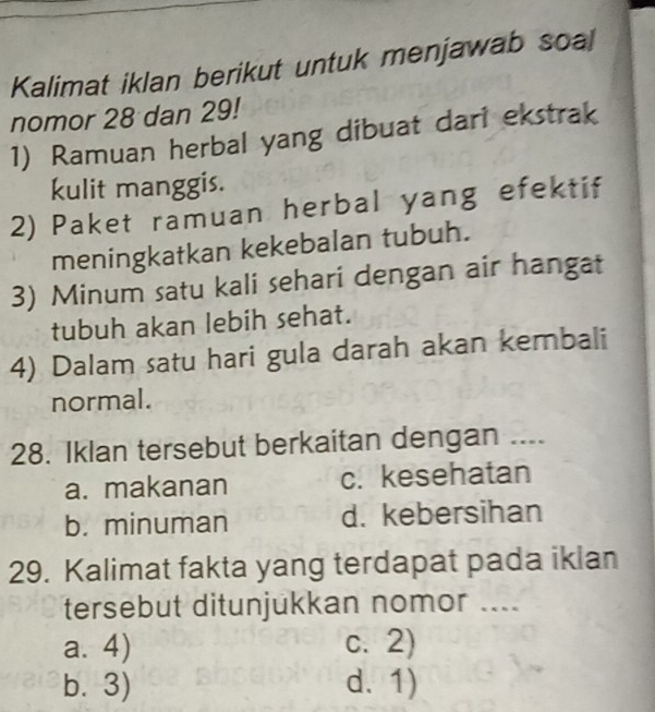 Kalimat iklan berikut untuk menjawab soal
nomor 28 dan 29!
1) Ramuan herbal yang dibuat dari ekstrak
kulit manggis.
2) Paket ramuan herbal yang efektif
meningkatkan kekebalan tubuh.
3) Minum satu kali sehari dengan air hangat
tubuh akan lebih sehat.
4) Dalam satu hari gula darah akan kembali
normal.
28. Iklan tersebut berkaitan dengan ....
a. makanan c. kesehatan
b. minuman d. kebersihan
29. Kalimat fakta yang terdapat pada iklan
tersebut ditunjukkan nomor ....
a. 4) c. 2)
b. 3) d. 1)