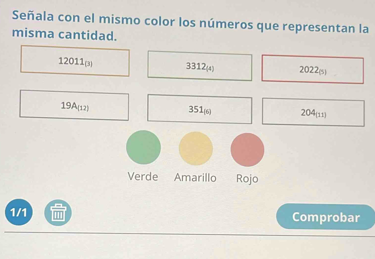 Señala con el mismo color los números que representan la 
misma cantidad.
12011_(3)
3312_(4)
2022_(5)
19A_(12)
351_(6)
204_(11)
Verde Amarillo Rojo 
1/1 Comprobar