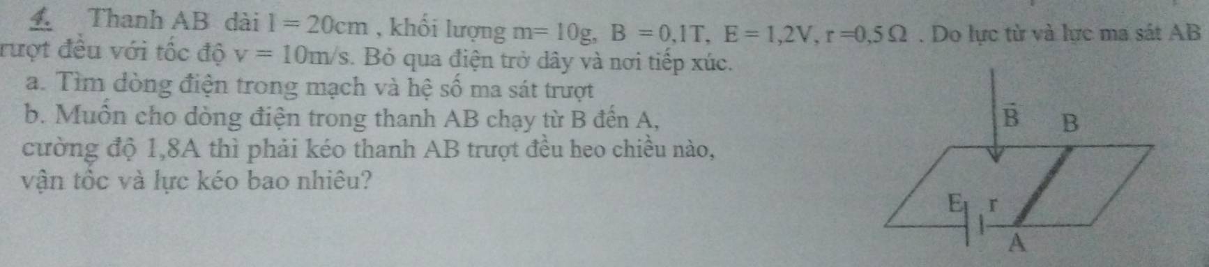 Thanh AB dài 1=20cm , khối lượng m=10g, B=0,1T, E=1,2V, r=0,5Omega. Do lực từ và lực ma sát AB 
rượt đều với tốc độ v=10m/s. Bỏ qua điện trở dây và nơi tiếp xúc. 
a. Tìm dòng điện trong mạch và hệ số ma sát trượt 
b. Muôn cho dòng điện trong thanh AB chạy từ B đến A, 
cường độ 1,8A thì phải kéo thanh AB trượt đều heo chiều nào, 
vận tốc và lực kéo bao nhiêu?