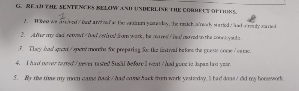 READ THE SENTENCES BELOW AND UNDERLINE THE CORRECT OPTIONS. 
1. When we arrived / had arrived at the satdium yesterday, the match already started /had already started. 
2. After my dad retired /had retired from work, he moved / had moved to the countryside. 
3. They had spent / spent months for preparing for the festival before the guests come / came. 
4. I had never tasted / never tasted Sushi before I went / had gone to Japan last year. 
5. By the time my mom came back / had come back from work yesterday, I had done / did my homework.