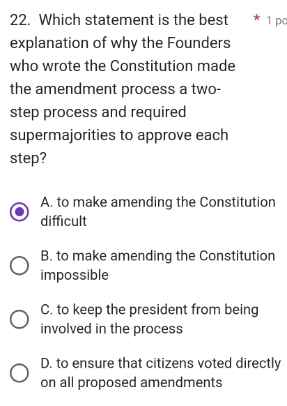 Which statement is the best * 1 pc
explanation of why the Founders
who wrote the Constitution made
the amendment process a two-
step process and required
supermajorities to approve each
step?
A. to make amending the Constitution
difficult
B. to make amending the Constitution
impossible
C. to keep the president from being
involved in the process
D. to ensure that citizens voted directly
on all proposed amendments