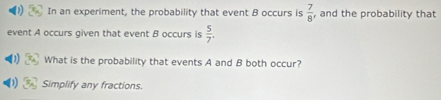 ) In an experiment, the probability that event B occurs is  7/8  , and the probability that 
event A occurs given that event B occurs is  5/7 . 
What is the probability that events A and B both occur? 
) Simplify any fractions.