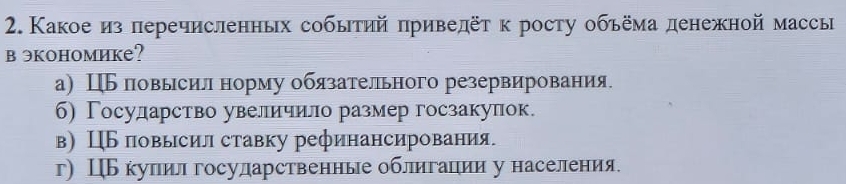 Какое из перечисленньх событий πриведёт κ росту обьёма денежной массы
вэкономике?
а) Ц повысил норму обязательного резервирования
б) Госулдарство увеличило размер госзакулок.
в) ЦБ повысил ставку рефинансирования.
г) ЦБ купил госуларственные облигации у населения.