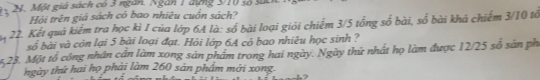 Một giá sách có 3 ngàn. Ngân 1 đựng 3/10 số sức 
Hỏi trên giá sách có bao nhiêu cuốn sách? 
22. Kết quả kiếm tra học kì I của lớp 6A là: số bài loại giỏi chiếm 3/5 tổng số bài, số bài khá chiếm 3/10 tổ 
số bài và còn lại 5 bài loại đạt. Hỏi lớp 6A có bao nhiêu học sinh ?
5,23. Một tổ công nhân cần làm xong sản phẩm trong hai ngày. Ngày thứ nhất họ làm được 12/25 số sản ph 
ngày thứ hai họ phải làm 260 sản phẩm mới xong.