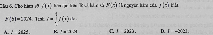 Cho hàm số f(x) liên tục trên R và hàm số F(x) là nguyên hàm của f(x) biết
F(6)=2024. Tính I=∈tlimits _(-3)^6f(x)dx.
A. I=2025. B. I=2024. C. I=2023. D. I=-2023.