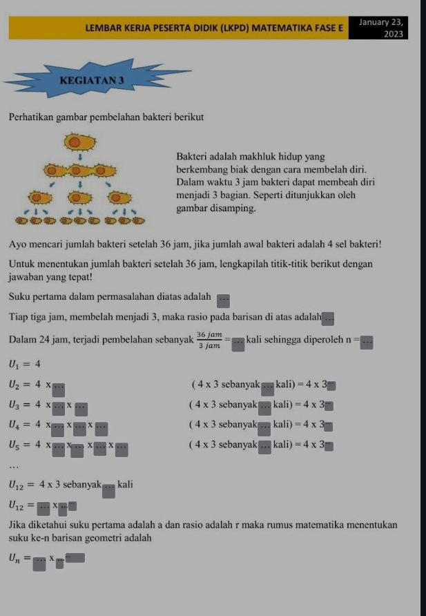 LEMBAR KERJA PESERTA DIDIK (LKPD) MATEMATIKA FASE E January 23, 2023
KEGIATAN 3
Perhatikan gambar pembelahan bakteri berikut
Bakteri adalah makhluk hidup yang
berkembang biak dengan cara membelah diri.
Dalam waktu 3 jam bakteri dapat membeah diri
menjadi 3 bagian. Seperti ditunjukkan oleh
gambar disamping.
Ayo mencari jumlah bakteri setelah 36 jam, jika jumlah awal bakteri adalah 4 sel bakteri!
Untuk menentukan jumlah bakteri setelah 36 jam, lengkapilah titik-titik berikut dengan
jawaban yang tepat!
Suku pertama dalam permasalahan diatas adalah
Tiap tiga jam, membelah menjadi 3, maka rasio pada barisan di atas adalah
Dalam 24 jam, terjadi pembelahan sebanyak  36jam/3jam =frac  kali sehingga diperoleh n=□
U_1=4
U_2=4x=
(4* 3sebanyak=...kali)=4* 3m
U_3=4* □ * □
(4* 3sebanyak=kali)=4* 3=
U_4=4x=xm* ·s * ·s
(4* 3sebanyak=kali)=4* 3
U_5=4* □ * ·s * □ * ·s (4* 3sebanyak□ kali)=4* 3
U_12=4* 3 sebanyak ... kali
U_12=□ * □ □
Jika diketahui suku pertama adalah a dan rasio adalah r maka rumus matematika menentukan
suku ke-n barisan geometri adalah
U_n= □ /□  x □ /□  