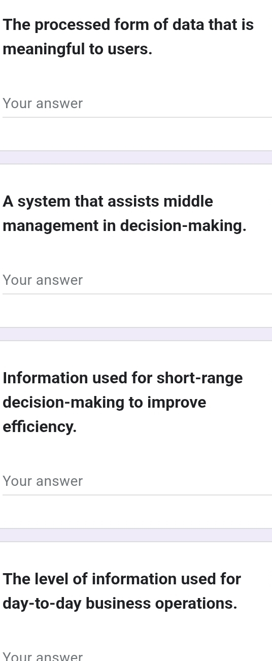 The processed form of data that is 
meaningful to users. 
Your answer 
A system that assists middle 
management in decision-making. 
Your answer 
Information used for short-range 
decision-making to improve 
efficiency. 
Your answer 
The level of information used for 
day-to-day business operations. 
Your answer