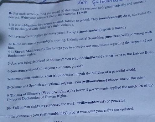 For each sentence, find the modal (s) that make the sentence both grammatically and semant 
correct. Write your answers like in the example: I1-will 
!-It is an obligation for parents to send children to school. They (must/can/will) do it, otherwise th 
will be charged with children's right violatio . 
2-I have studied English for many years. Today I (must/can/will) speak it fluently. 
3-He did not attend yesterday’s meeting. Unbelievable! Something (must/can/will) be wrong with 
4-1 (Should/shall/would) like to urge you to consider our suggestions regarding the respect of our 
him. 
fundamental rights. 
5-Are you being deprived of holidays? You (should/shall/would) rather write to the Labour Boan 
6-(must/may/should) I use your computer, pease? 
7-Human rights violation (can /should/must) impair the building of a peaceful world. 
8-German and Spanish are optional subjects. You (will/must/may) choose one or the other. 
9-The rate of illiteracy (Would/will/must) be lower if governments applied the article 26 of the 
Universal Declaration of Human Rights. 
10-If all human rights are respected the worl. (will/would/must) be peaceful. 
I1-In democracy you (will/would/may) protest whenever your rights are violated.