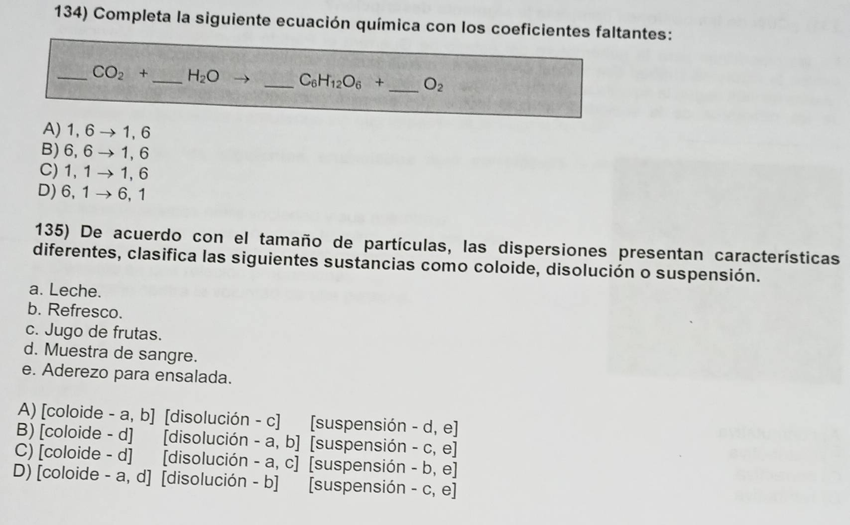 Completa la siguiente ecuación química con los coeficientes faltantes:
_ CO_2+ _ H_2O
_ C_6H_12O_6+ _  O_2
A) 1, 6 → 1,6
B) 6, 6 - 1,6
C) 1, 1 1, 6
D) 6,1 - 6, 1
135) De acuerdo con el tamaño de partículas, las dispersiones presentan características
diferentes, clasifica las siguientes sustancias como coloide, disolución o suspensión.
a. Leche.
b. Refresco.
c. Jugo de frutas.
d. Muestra de sangre.
e. Aderezo para ensalada.
A) [coloide - a, b] [disolución - c] [suspensión - d, e]
B) [coloide - d] [disolución - a, b] [suspensión - c, e]
C) [coloide - d] [disolución - a, c] [suspensión - b, e]
D) [coloide - a, d] [disolución - b] [suspensión - c, e]