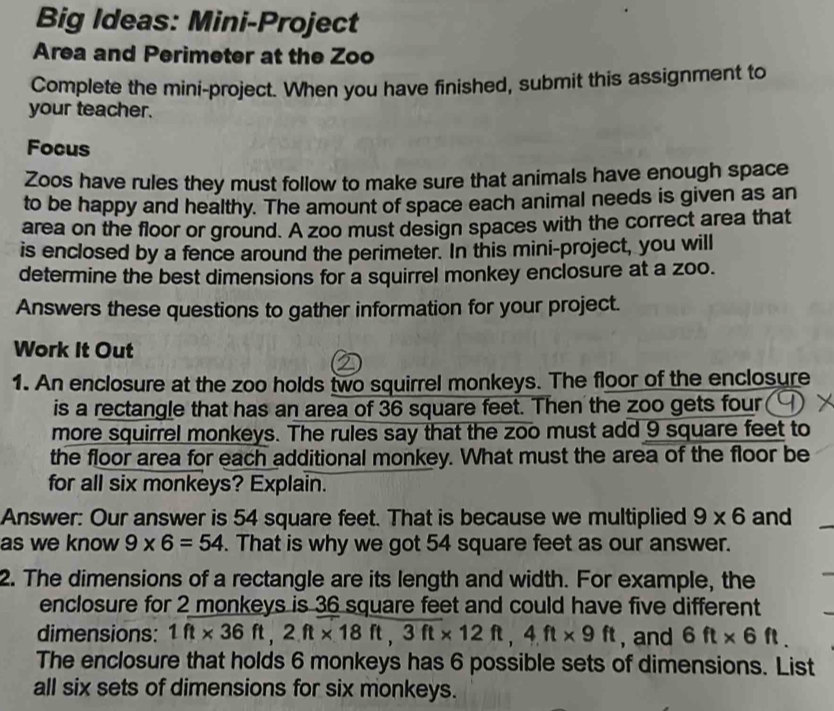 Big Ideas: Mini-Project 
Area and Perimeter at the Zoo 
Complete the mini-project. When you have finished, submit this assignment to 
your teacher. 
Focus 
Zoos have rules they must follow to make sure that animals have enough space 
to be happy and healthy. The amount of space each animal needs is given as an 
area on the floor or ground. A zoo must design spaces with the correct area that 
is enclosed by a fence around the perimeter. In this mini-project, you will 
determine the best dimensions for a squirrel monkey enclosure at a zoo. 
Answers these questions to gather information for your project. 
Work It Out 
1. An enclosure at the zoo holds two squirrel monkeys. The floor of the enclosure 
is a rectangle that has an area of 36 square feet. Then the zoo gets four 
more squirrel monkeys. The rules say that the zoo must add 9 square feet to 
the floor area for each additional monkey. What must the area of the floor be 
for all six monkeys? Explain. 
Answer: Our answer is 54 square feet. That is because we multiplied 9* 6 and 
as we know 9* 6=54. That is why we got 54 square feet as our answer. 
2. The dimensions of a rectangle are its length and width. For example, the 
enclosure for 2 monkeys is 36 square feet and could have five different 
dimensions: 1ft* 36ft, 2ft* 18ft, 3ft* 12ft, 4ft* 9ft , and 6ft* 6ft. 
The enclosure that holds 6 monkeys has 6 possible sets of dimensions. List 
all six sets of dimensions for six monkeys.