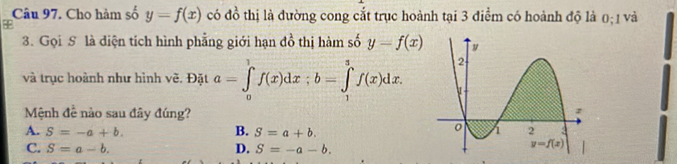 Cho hàm số y=f(x) có đ 1 6 thị là đường cong cắt trục hoành tại 3 điểm có hoành độ là 0; 1 và
3. Gọi S là diện tích hình phẳng giới hạn đồ thị hàm số y=f(x)
và trục hoành như hình vẽ. Đặt a=∈tlimits _0^(1f(x)dx;b=∈tlimits _1^3f(x)dx.
Mệnh 4^2) nào sau đây đúng?
A. S=-a+b. B. S=a+b.
C. S=a-b. D. S=-a-b.