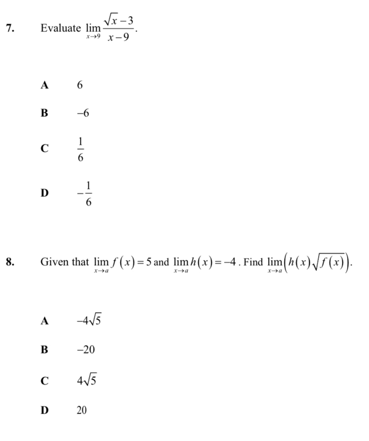 Evaluate limlimits _xto 9 (sqrt(x)-3)/x-9 .
A 6
B -6
C  1/6 
D - 1/6 
8. Given that limlimits _xto af(x)=5 and limlimits _xto ah(x)=-4. Find limlimits _xto a(h(x)sqrt(f(x))).
A -4sqrt(5)
B -20
C 4sqrt(5)
D 20