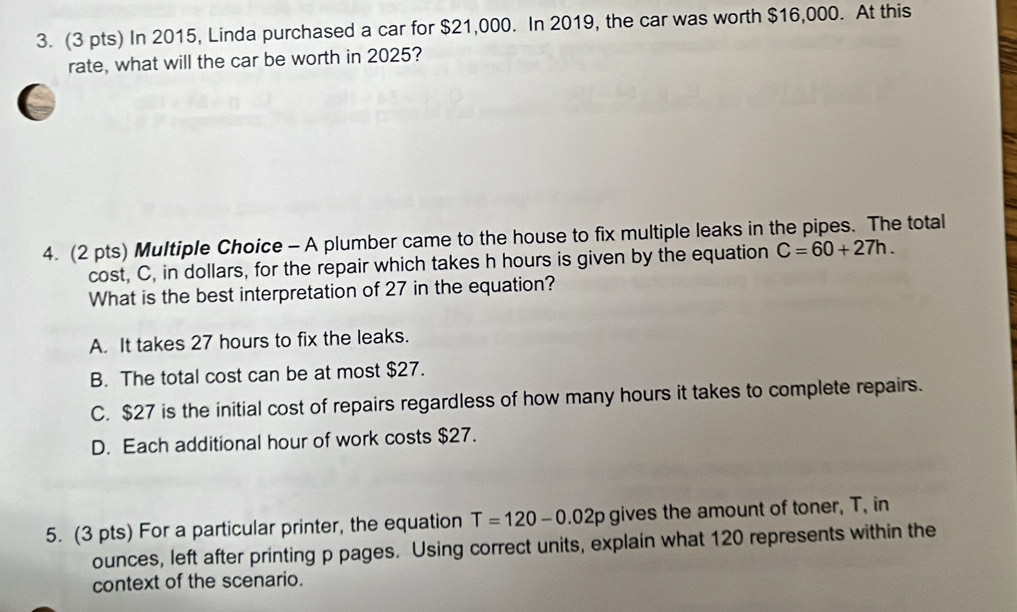 In 2015, Linda purchased a car for $21,000. In 2019, the car was worth $16,000. At this
rate, what will the car be worth in 2025?
a
4. (2 pts) Multiple Choice - A plumber came to the house to fix multiple leaks in the pipes. The total
cost, C, in dollars, for the repair which takes h hours is given by the equation C=60+27h. 
What is the best interpretation of 27 in the equation?
A. It takes 27 hours to fix the leaks.
B. The total cost can be at most $27.
C. $27 is the initial cost of repairs regardless of how many hours it takes to complete repairs.
D. Each additional hour of work costs $27.
5. (3 pts) For a particular printer, the equation T=120-0.02p gives the amount of toner, T, in
ounces, left after printing p pages. Using correct units, explain what 120 represents within the
context of the scenario.