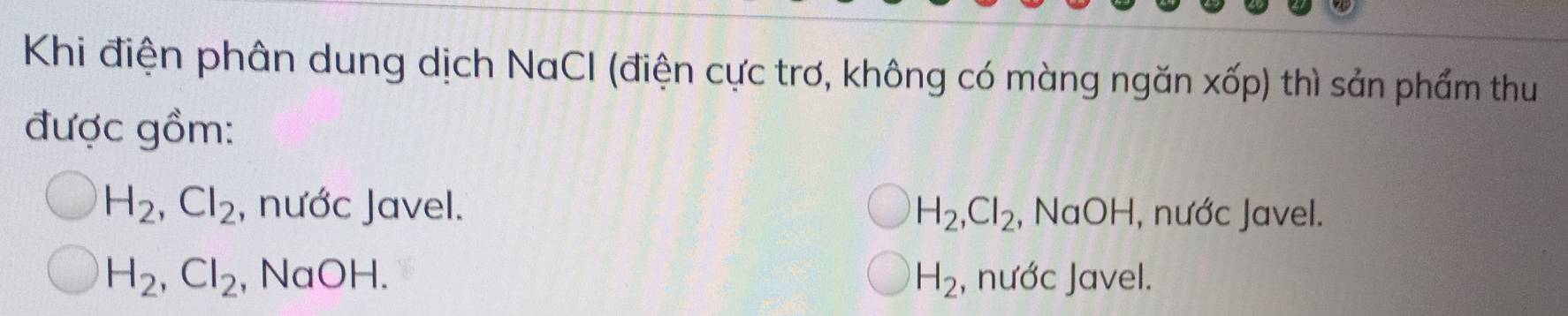 Khi điện phân dung dịch NaCI (điện cực trơ, không có màng ngăn xốp) thì sản phẩm thu
được gồm:
H_2, Cl_2 , nước Javel. H_2, Cl_2 , NaOH, nước Javel.
H_2, Cl_2 , NaOH. H_2 , nước Javel.