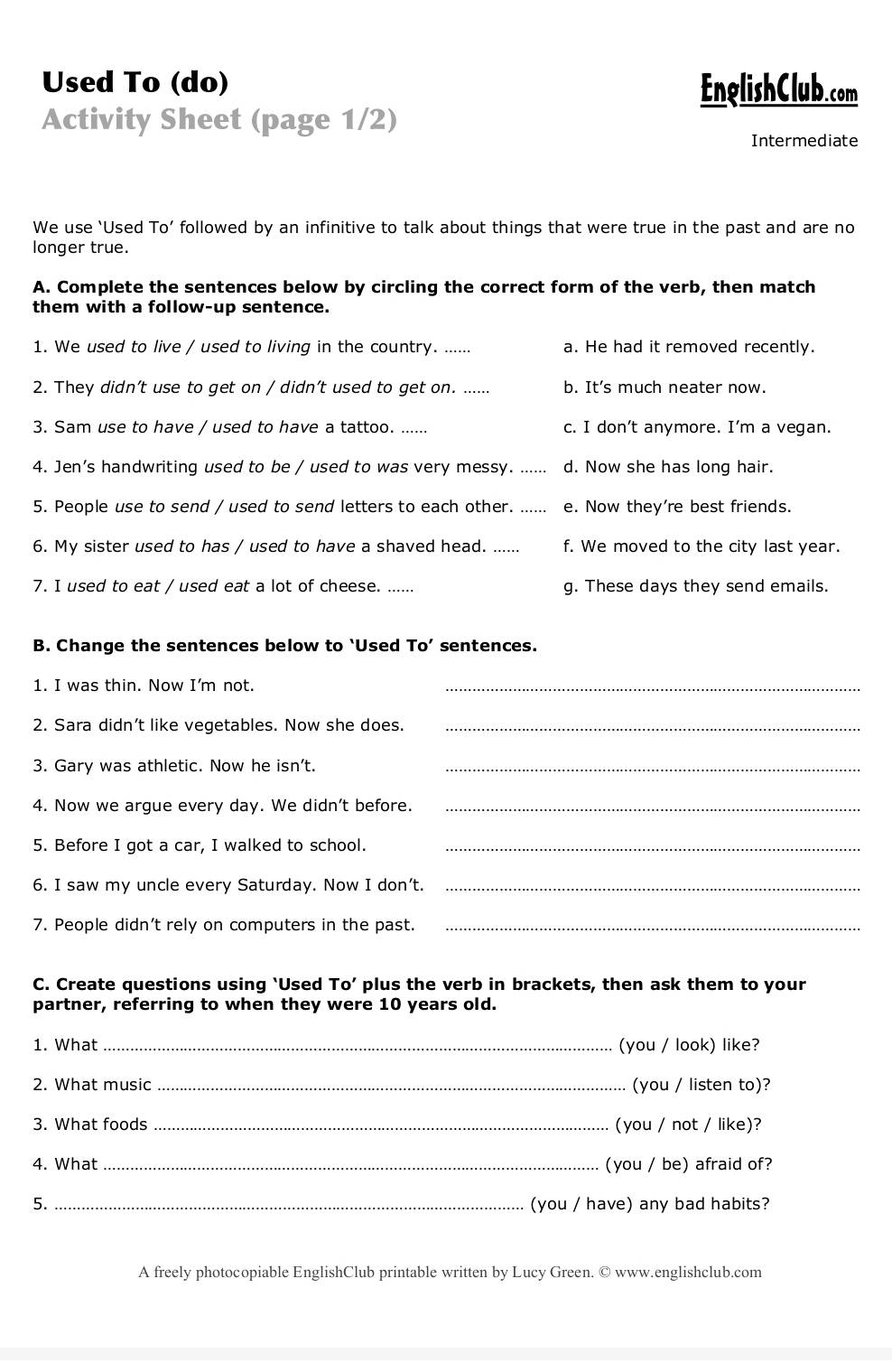 Used To (do) EnglishClub.com
Activity Sheet (page 1/2)
Intermediate
We use ‘Used To’ followed by an infinitive to talk about things that were true in the past and are no
longer true.
A. Complete the sentences below by circling the correct form of the verb, then match
them with a follow-up sentence.
1. We used to live / used to living in the country. ..... a. He had it removed recently.
2. They didn’t use to get on / didn’t used to get on. b. It’s much neater now.
3. Sam use to have / used to have a tattoo. ...... c. I don’t anymore. I’m a vegan.
4. Jen's handwriting used to be / used to was very messy. ..... d. Now she has long hair.
5. People use to send / used to send letters to each other. _e. Now they're best friends.
6. My sister used to has / used to have a shaved head. .... f. We moved to the city last year.
7. I used to eat / used eat a lot of cheese. ...... g. These days they send emails.
B. Change the sentences below to ‘Used To’ sentences.
1. I was thin. Now I'm not.
_
2. Sara didn’t like vegetables. Now she does._
3. Gary was athletic. Now he isn't._
4. Now we argue every day. We didn't before._
5. Before I got a car, I walked to school._
6. I saw my uncle every Saturday. Now I don’t._
7. People didn't rely on computers in the past._
C. Create questions using ‘Used To’ plus the verb in brackets, then ask them to your
partner, referring to when they were 10 years old.
1. What _(you / look) like?
2. What music _(you / listen to)?
3. What foods _(you / not / like)?
4. What _(you / be) afraid of?
5. _(you / have) any bad habits?
A freely photocopiable EnglishClub printable written by Lucy Green. © www.englishclub.com