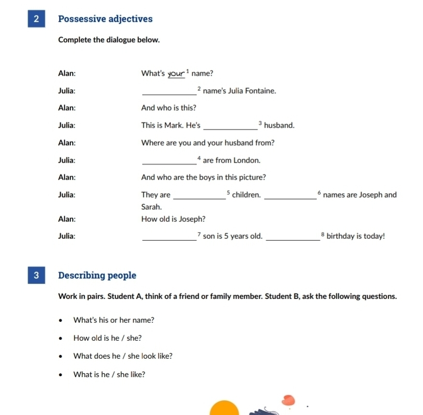 Possessive adjectives 
Complete the dialogue below. 
Alan: What's _ (your)^1 name? 
Julia: _name's Julia Fontaine. 
Alan: And who is this? 
_ 
3 
Julia: This is Mark. He's husband. 
Alan: Where are you and your husband from? 
Julia: _⁴ are from London. 
Alan: And who are the boys in this picture? 
6 
Julia: They are _ 5 children. _names are Joseph and 
Sarah. 
Alan: How old is Joseph? 
Julia: _ 7 son is 5 years old. _B birthday is today! 
3 Describing people 
Work in pairs. Student A, think of a friend or family member. Student B, ask the following questions. 
What's his or her name? 
How old is he / she? 
What does he / she look like? 
What is he / she like?