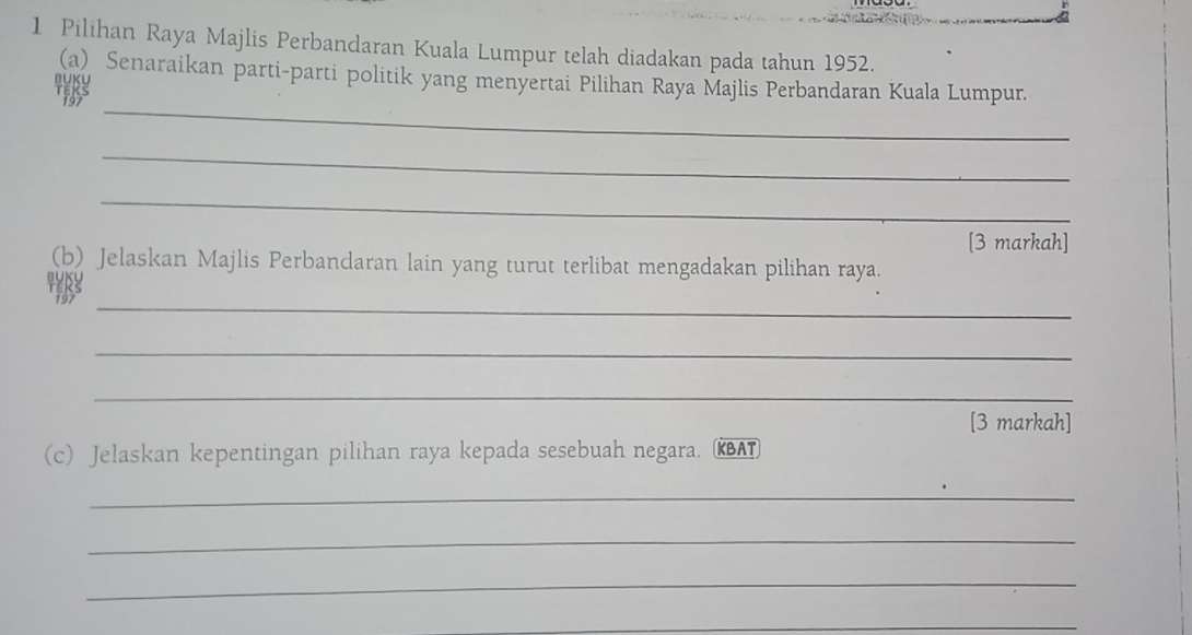 Pilihan Raya Majlis Perbandaran Kuala Lumpur telah diadakan pada tahun 1952. 
(a) Senaraikan parti-parti politik yang menyertai Pilihan Raya Majlis Perbandaran Kuala Lumpur. 
U) 
_ 
_ 
_ 
[3 markah] 
(b) Jelaskan Majlis Perbandaran lain yang turut terlibat mengadakan pilihan raya. 
_ 
_ 
_ 
[3 markah] 
(c) Jelaskan kepentingan pilihan raya kepada sesebuah negara. RBAT 
_ 
_ 
_ 
_