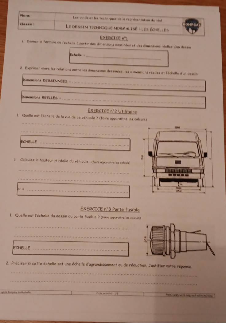 n°1 
1 Donner la formule de l'echelle à partir des dimensions dessinées et des dimensions réelles d'un dessin 
chelle 
_ 
2. Exprimer alors les relations entre les dimensions dessinées, les dimensions réelles et l'échelle d'un dessin 
Dimensions DESSINNEES_ 
Dimensions REELLES_ 
EXERCICE n° *2 Utilitaire 
_ 
1. Quelle est l'échelle de la vue de ce véhicule ? (faire apparaitre les calculs) 
_ 
ECHELLE_ 
2 Calculez la hauteur H réelle du véhicule : (faire apparaître les calculs) 
_ 
_ 
_ 
EXERCICE n°3 Porte fusible 
1. Quelle est l'échelle du dessin du porte fusible ? (faire apporaître les calculs) 
_ 
_ 
ECHELLE 
_ 
2. Préciser si cette échelle est une échelle d'agrandissement ou de réduction. Justifier votre réponse. 
_ 
_ 
Lycés Rompiov La Rachelle Ficha octivite 1/2 lrom/const/unté long out val/ochei/ens
