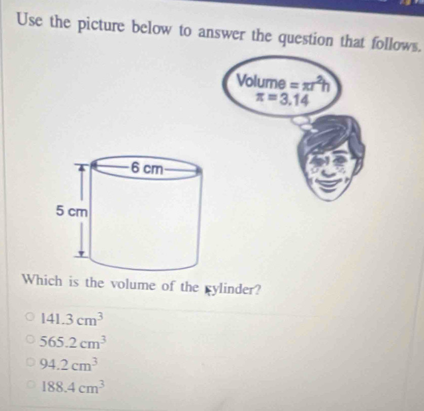 Use the picture below to answer the question that follows.
Which is the volume of the gylinder?
141.3cm^3
565.2cm^3
94.2cm^3
188.4cm^3