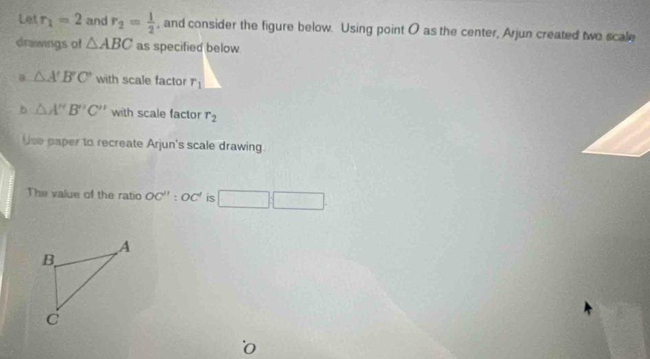 to t r_1=2 and r_2= 1/2  , and consider the figure below. Using point O as the center, Arjun created two scale 
drawings of △ ABC as specified below 
a △ A'B'C' with scale factor r_1
b △ A''B''C'' with scale factor r_2
Use paper to recreate Arjun's scale drawing. 
The value of the ratio OC'':OC' is □ :□. 
o