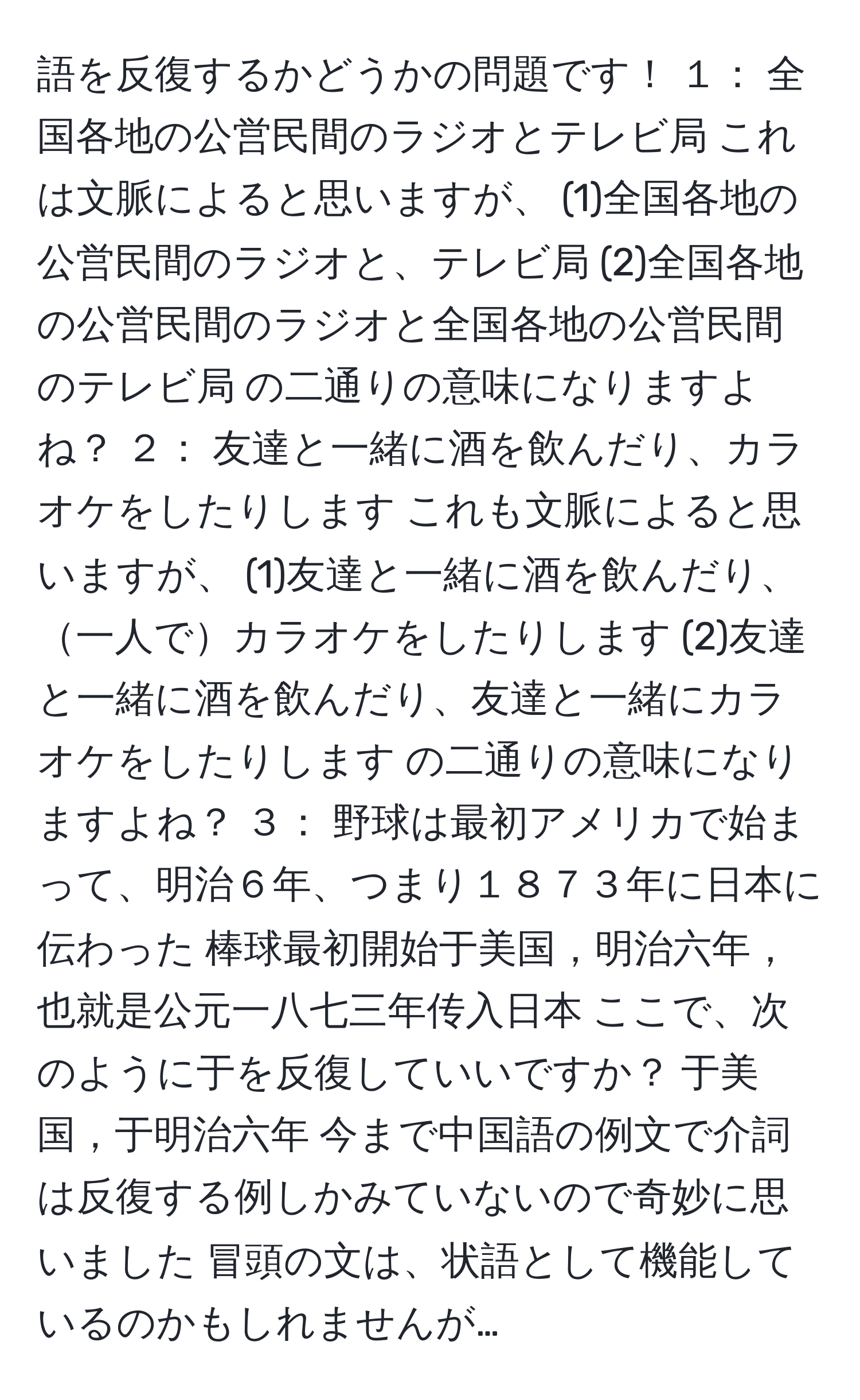 語を反復するかどうかの問題です！ １： 全国各地の公営民間のラジオとテレビ局 これは文脈によると思いますが、 (1)全国各地の公営民間のラジオと、テレビ局 (2)全国各地の公営民間のラジオと全国各地の公営民間のテレビ局 の二通りの意味になりますよね？ ２： 友達と一緒に酒を飲んだり、カラオケをしたりします これも文脈によると思いますが、 (1)友達と一緒に酒を飲んだり、一人でカラオケをしたりします (2)友達と一緒に酒を飲んだり、友達と一緒にカラオケをしたりします の二通りの意味になりますよね？ ３： 野球は最初アメリカで始まって、明治６年、つまり１８７３年に日本に伝わった 棒球最初開始于美国，明治六年，也就是公元一八七三年传入日本 ここで、次のように于を反復していいですか？ 于美国，于明治六年 今まで中国語の例文で介詞は反復する例しかみていないので奇妙に思いました 冒頭の文は、状語として機能しているのかもしれませんが…