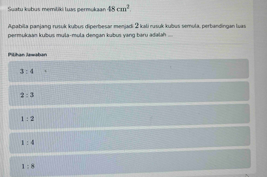 Suatu kubus memiliki luas permukaan 48cm^2. 
Apabila panjang rusuk kubus diperbesar menjadi 2 kali rusuk kubus semula, perbandingan luas
permukaan kubus mula-mula dengan kubus yang baru adalah ....
Pilihan Jawaban
3:4
2:3
1:2
1:4
1:8