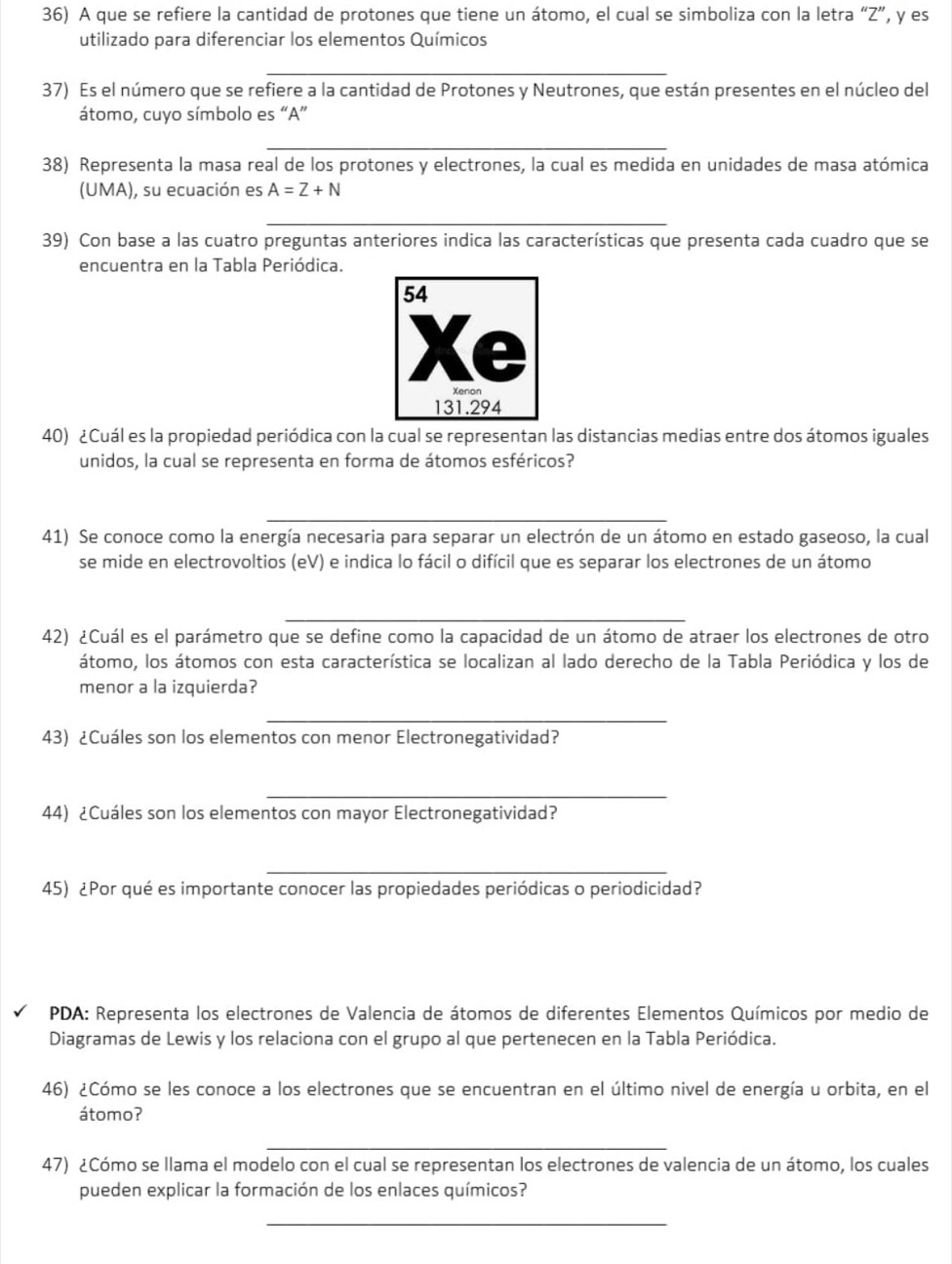 A que se refiere la cantidad de protones que tiene un átomo, el cual se simboliza con la letra “Z”, y es
utilizado para diferenciar los elementos Químicos
_
37) Es el número que se refiere a la cantidad de Protones y Neutrones, que están presentes en el núcleo del
átomo, cuyo símbolo es “A”
_
38) Representa la masa real de los protones y electrones, la cual es medida en unidades de masa atómica
(UMA), su ecuación es A=Z+N
_
39) Con base a las cuatro preguntas anteriores indica las características que presenta cada cuadro que se
encuentra en la Tabla Periódica.
40) ¿Cuál es la propiedad periódica con la cual se representan las distancias medias entre dos átomos iguales
unidos, la cual se representa en forma de átomos esféricos?
_
41) Se conoce como la energía necesaria para separar un electrón de un átomo en estado gaseoso, la cual
se mide en electrovoltios (eV) e indica lo fácil o difícil que es separar los electrones de un átomo
_
42) ¿Cuál es el parámetro que se define como la capacidad de un átomo de atraer los electrones de otro
átomo, los átomos con esta característica se localizan al lado derecho de la Tabla Periódica y los de
menor a la izquierda?
_
43) ¿Cuáles son los elementos con menor Electronegatividad?
_
44) ¿Cuáles son los elementos con mayor Electronegatividad?
_
45) ¿Por qué es importante conocer las propiedades periódicas o periodicidad?
PDA: Representa los electrones de Valencia de átomos de diferentes Elementos Químicos por medio de
Diagramas de Lewis y los relaciona con el grupo al que pertenecen en la Tabla Periódica.
46) ¿Cómo se les conoce a los electrones que se encuentran en el último nivel de energía u orbita, en el
átomo?
_
47) ¿Cómo se llama el modelo con el cual se representan los electrones de valencia de un átomo, los cuales
pueden explicar la formación de los enlaces químicos?
_