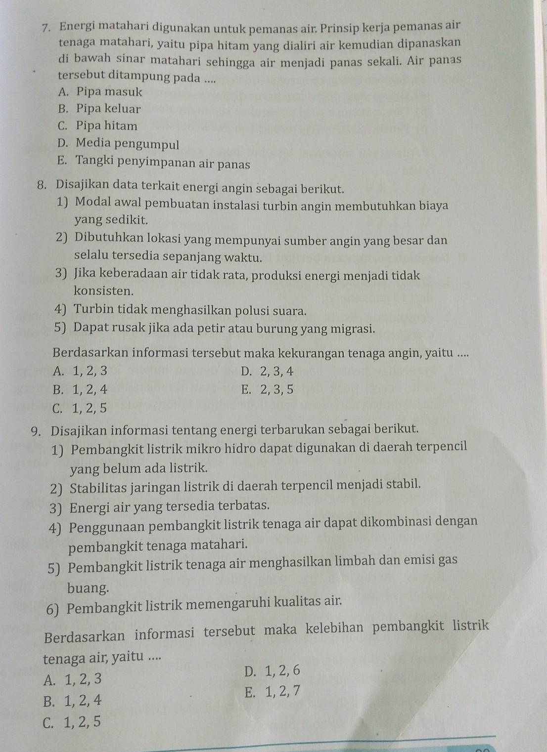 Energi matahari digunakan untuk pemanas air. Prinsip kerja pemanas air
tenaga matahari, yaitu pipa hitam yang dialiri air kemudian dipanaskan
di bawah sinar matahari sehingga air menjadi panas sekali. Air panas
tersebut ditampung pada ....
A. Pipa masuk
B. Pipa keluar
C. Pipa hitam
D. Media pengumpul
E. Tangki penyimpanan air panas
8. Disajikan data terkait energi angin sebagai berikut.
1) Modal awal pembuatan instalasi turbin angin membutuhkan biaya
yang sedikit.
2) Dibutuhkan lokasi yang mempunyai sumber angin yang besar dan
selalu tersedia sepanjang waktu.
3) Jika keberadaan air tidak rata, produksi energi menjadi tidak
konsisten.
4) Turbin tidak menghasilkan polusi suara.
5) Dapat rusak jika ada petir atau burung yang migrasi.
Berdasarkan informasi tersebut maka kekurangan tenaga angin, yaitu ....
A. 1, 2, 3 D. 2,3, 4
B. 1, 2, 4 E. 2, 3, 5
C. 1, 2, 5
9. Disajikan informasi tentang energi terbarukan sebagai berikut.
1) Pembangkit listrik mikro hidro dapat digunakan di daerah terpencil
yang belum ada listrik.
2) Stabilitas jaringan listrik di daerah terpencil menjadi stabil.
3) Energi air yang tersedia terbatas.
4) Penggunaan pembangkit listrik tenaga air dapat dikombinasi dengan
pembangkit tenaga matahari.
5) Pembangkit listrik tenaga air menghasilkan limbah dan emisi gas
buang.
6) Pembangkit listrik memengaruhi kualitas air.
Berdasarkan informasi tersebut maka kelebihan pembangkit listrik
tenaga air, yaitu ....
A. 1, 2, 3
D. 1, 2, 6
E. 1, 2, 7
B. 1, 2, 4
C. 1, 2, 5