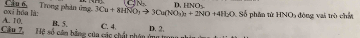 N_2. D. HNO_3. 
Câu 6. Trong phản ứng. 3Cu+8HNO_3to 3Cu(NO_3)_2+2NO+4H_2O
oxi hóa là: Số phân tử HNO_3 đóng vai trò chất
A. 10. B. 5. C. 4. D. 2.
Câu 7. Hệ số cân bằng của các chất phản ứng trong