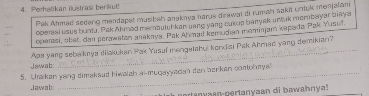 Perhatikan ilustrasi berikut! 
Pak Ahmad sedang mendapat musibah anaknya harus dirawat di rumah sakit untuk menjalani 
operasi usus buntu. Pak Ahmad membutuhkan uang yang cukup banyak untuk membayar biaya 
operasi, obat, dan perawatan anaknya. Pak Ahmad kemudian meminjam kepada Pak Yusuf. 
Apa yang sebaiknya dilakukan Pak Yusuf mengetahui kondisi Pak Ahmad yang demikian? 
Jawab: 
5. Uraikan yang dimaksud hiwalah al-muqayyadah dan berikan contohnya! 
Jawab: 
portanyaan-pertanyaan di bawahnya!