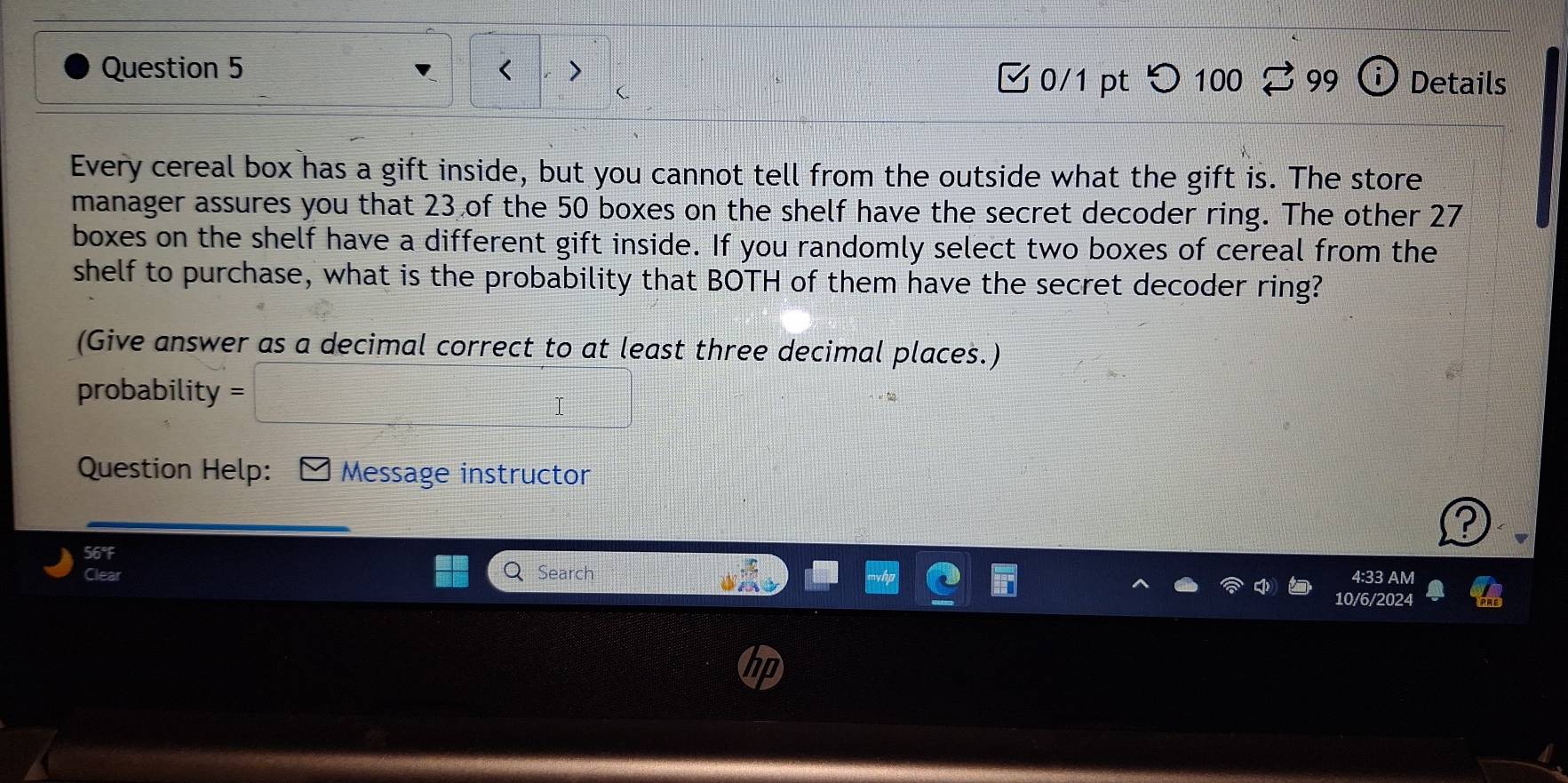23 of the 50 boxes on the shelf have the secret decoder ring. The other 27
boxes on the shelf have a different gift inside. If you randomly select two boxes of cereal from the 
shelf to purchase, what is the probability that BOTH of them have the secret decoder ring? 
(Give answer as a decimal correct to at least three decimal places.) 
probability = =□ 
Question Help: - Message instructor 
? 
56°F 
Clear Search 4:33 AM 
10/6/2024