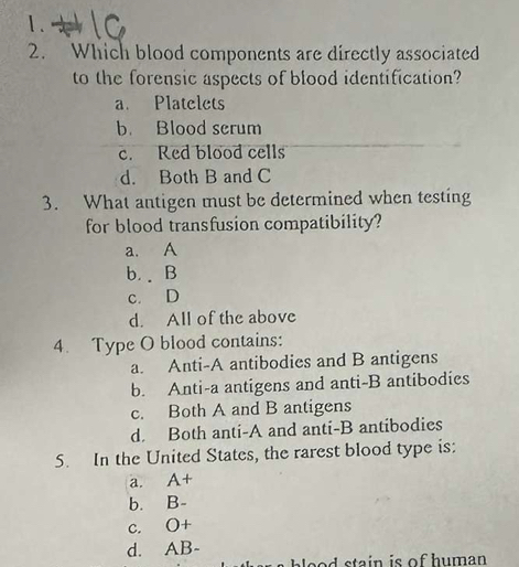 Which blood components are directly associated
to the forensic aspects of blood identification?
a. Platelets
b. Blood serum
c. Red blood cells
d. Both B and C
3. What antigen must be determined when testing
for blood transfusion compatibility?
a. A
b. . B
c. D
d. All of the above
4. Type O blood contains:
a. Anti-A antibodies and B antigens
b. Anti-a antigens and anti-B antibodies
c. Both A and B antigens
d. Both anti-A and anti-B antibodies
5. In the United States, the rarest blood type is:
a. A+
b. B-
c. O+
d. AB-
o o d stain is of human .