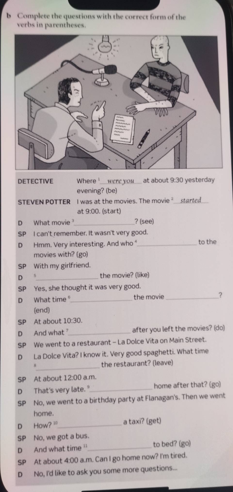 Complete the questions with the correct form of the
verbs in parentheses.
DETECTIVE Where _were you _at about 9:30 yesterday
evening? (be)
STEVEN POTTER I was at the movies. The movie ²_started_
at 9:00 . (start)
D What movie_ ? (see)
SP I can't remember. It wasn't very good.
D Hmm. Very interesting. And who _to the
movies with? (go)
SP With my girlfriend.
D 5_ the movie? (like)
SP Yes, she thought it was very good.
D What time _the movie _?
(end)
SP At about 10:30. 
D And what _after you left the movies? (do)
SP We went to a restaurant - La Dolce Vita on Main Street.
D La Dolce Vita? I know it. Very good spaghetti. What time
_
θ the restaurant? (leave)
SP At about 12:00 a.m.
D That's very late. "_ home after that? (go)
SP No, we went to a birthday party at Flanagan's. Then we went
home.
D How? '_ a taxi? (get)
SP No, we got a bus.
D And what time ''_
to bed? (go)
SP At about 4:00 a.m. Can I go home now? I'm tired.
D No, I'd like to ask you some more questions...