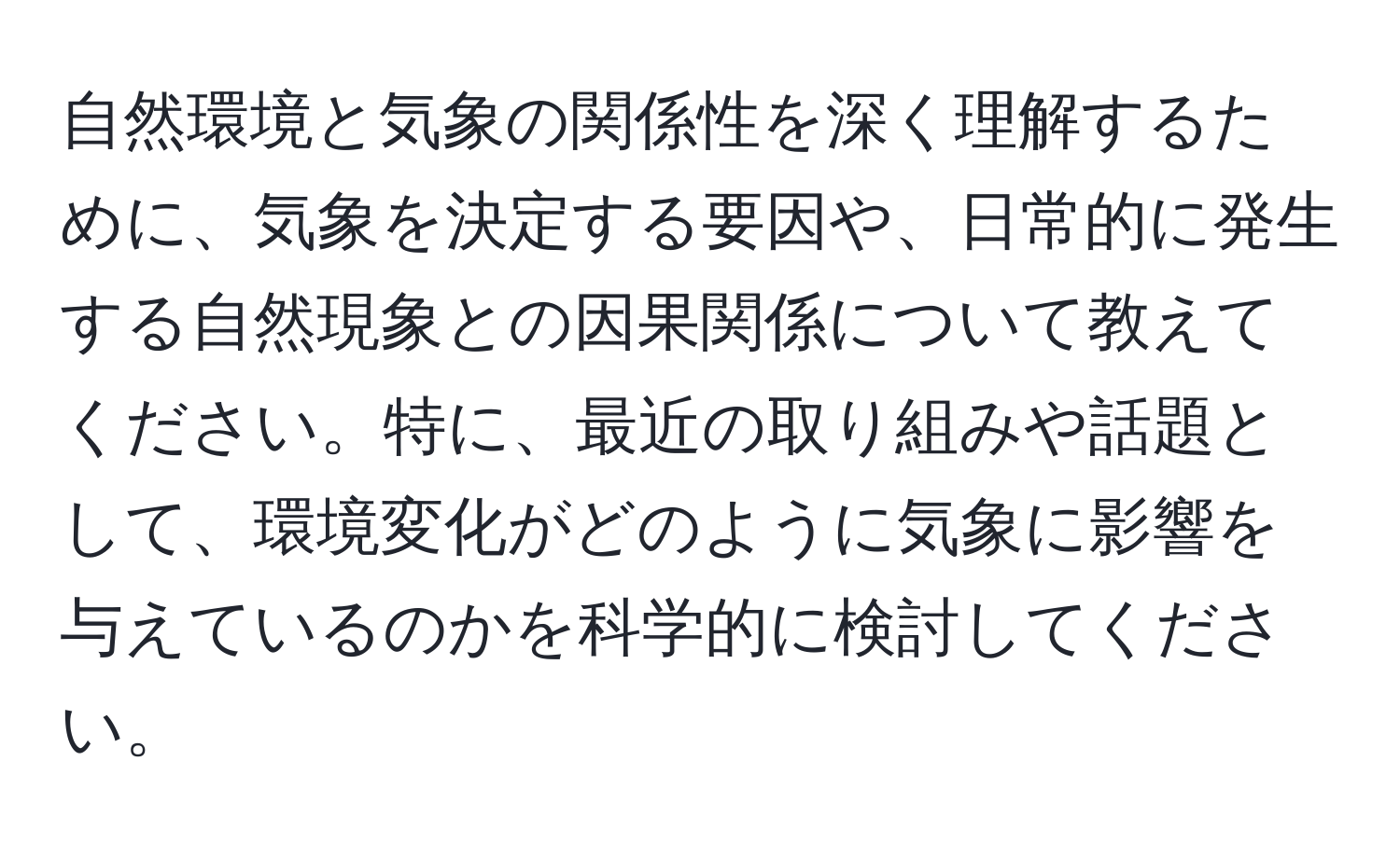 自然環境と気象の関係性を深く理解するために、気象を決定する要因や、日常的に発生する自然現象との因果関係について教えてください。特に、最近の取り組みや話題として、環境変化がどのように気象に影響を与えているのかを科学的に検討してください。