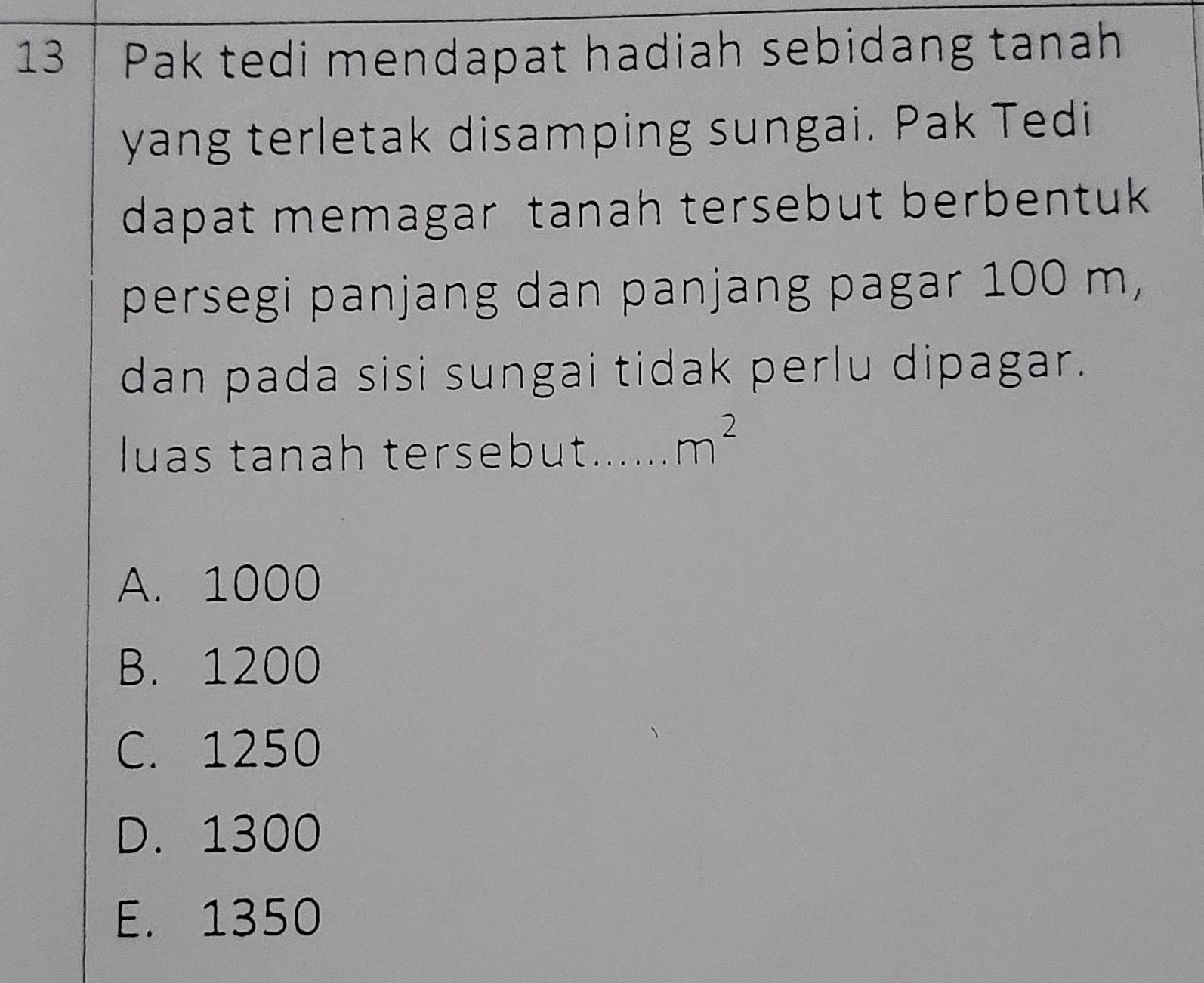 Pak tedi mendapat hadiah sebidang tanah
yang terletak disamping sungai. Pak Tedi
dapat memagar tanah tersebut berbentuk 
persegi panjang dan panjang pagar 100 m,
dan pada sisi sungai tidak perlu dipagar.
luas tanah tersebut...... m^2
A. 1000
B. 1200
C. 1250
D. 1300
E. 1350