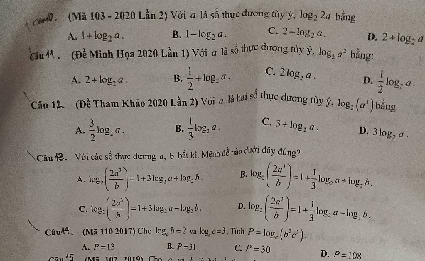 (Mã 103 - 2020 Lần 2) Với a là số thực dương tùy ý, log _22a bằng
C.
A. 1+log _2a. B. 1-log _2a. 2-log _2a.
D. 2+log _2a
(Đề Minh Họa 2020 Lần 1) Với a là số thực dương tủy ý, log _2a^2 bằng:
A. 2+log _2a. B.  1/2 +log _2a.
C. 2log _2a.
D.  1/2 log _2a.
*Câu 12. (Đề Tham Khão 2020 Lần 2) Với a là hai số thực dương tùy ý, log _2(a^3) bằng
A.  3/2 log _2a.  1/3 log _2a.
B.
C. 3+log _2a.
D. 3log _2a.
Câu B. Với các số thực dương a, b bắt kì. Mệnh đề nào dưới đây đúng?
B.
A. log _2( 2a^3/b )=1+3log _2a+log _2b. log _2( 2a^3/b )=1+ 1/3 log _2a+log _2b.
C. log _2( 2a^3/b )=1+3log _2a-log _2b. log _2( 2a^3/b )=1+ 1/3 log _2a-log _2b.
D.
Câu44. (Mã 110 2017) Cho log _ab=2 và log _ac=3. Tính P=log _a(b^2c^3).
A. P=13 B. P=31 C. P=30
C: M ã 102 2019) Ch o
D. P=108