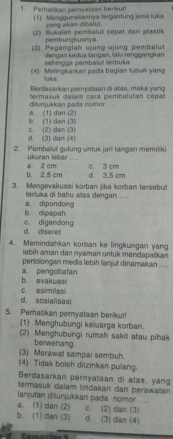 Perhatikan pernyataan berikut!
(1) Menggunakannya tergantung jenis luka
yang akan dibalut.
(2) Bukalah pembalut cepat dari plastik
pembungkusnya.
(3) Peganglah ujung-ujung pembalut
dengan kedua tangan, lalu renggangkan
sehingga pembalut terbuka.
(4) Melingkarkan pada bagian tubuh yang
luka.
Berdasarkan pernyataan di atas, maka yang
termasuk dalam cara pembalutan cepat
ditunjukkan pada nomor ....
a. (1) dan (2)
b. (1) dan (3)
c. (2) dan (3)
d. (3) dan (4)
2. Pembalut gulung untuk jari tangan memiliki
ukuran lebar ....
a. 2 cm c. 3 cm
b. 2,5 cm d. 3,5 cm
3. Mengevakuasi korban jika korban tersebut
terluka di bahu atas dengan ....
a. dipondong
b. dipapah
c. digendong
d. diseret
4. Memindahkan korban ke lingkungan yang
lebih aman dan nyaman untuk mendapatkan
pertolongan medis lebih lanjut dinamakan ....
a. pengobatan
b. evakuasi
c. asimilasi
d. sosialisasi
5. Perhatikan pernyataan berikut!
(1) Menghubungi keluarga korban.
(2) Menghubungi rumah sakit atau pihak
berwenang.
(3) Merawat sampai sembuh.
(4) Tidak boleh diizinkan pulang.
Berdasarkan pernyataan di atas, yang
termasuk dalam tindakan dan perawatan 
lanjutan ditunjukkan pada nomor ....
a. (1) dan (2) c. (2) dan (3)
b. (1) dan (3) d. (3) dan (4)
Camactas