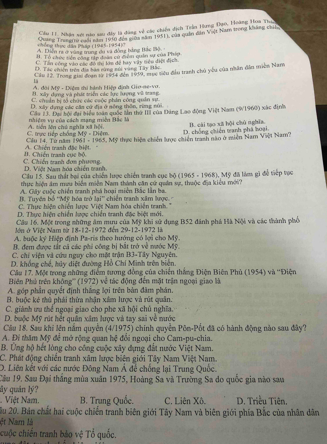 Nhân xét nào sau đây là đúng về các chiến dịch Trần Hưng Đạo, Hoàng Hoa Thán
Quang Trung(từ cuối năm 1950 đến giữa năm 1951), của quân dân Việt Nam trong kháng chiến
chống thực dân Pháp (1945-1954)?
A. Diễn ra ở vùng trung du và đồng bằng Bắc Bộ.
B. Tổ chức tiến công tập đoàn cứ điểm quân sự của Pháp.
C. Tấn công vào các đô thị lớn để hay vậy tiêu diệt địch.
D. Tác chiến trên địa bản rừng núi vùng Tây Bắc.
Câu 12. Trong giai đoạn từ 1954 đến 1959, mục tiêu đấu tranh chủ yếu của nhân dân miền Nam
là
A. đòi Mỹ - Diệm thi hành Hiệp định Giơ-ne-vơ.
B. xây dựng và phát triển các lực lượng vũ trang.
C. chuẩn bị tổ chức các cuộc phản công quân sự.
D. xây dựng các căn cứ địa ở nông thôn, rừng núi.
Câu 13. Đại hội đại biểu toàn quốc lần thứ III của Đảng Lao động Việt Nam (9/1960) xác định
nhiệm vụ của cách mạng miền Bắc là
A. tiến lên chủ nghĩa xã hội.
B. cải tạo xã hội chủ nghĩa.
C. trực tiếp chống Mỹ - Diệm.
D. chống chiến tranh phá hoại.
Câu 14. Từ năm 1961 - 1965, Mỹ thực hiện chiến lược chiến tranh nào ở miền Nam Việt Nam?
A. Chiến tranh đặc biệt.
B. Chiến tranh cục bộ.
C. Chiến tranh đơn phương.
D. Việt Nam hóa chiến tranh.
Câu 15. Sau thất bại của chiến lược chiến tranh cục bộ (1965 - 1968), Mỹ đã làm gì để tiếp tục
thực hiện âm mưu biến miền Nam thành căn cứ quân sự, thuộc địa kiểu mới?
A. Gây cuộc chiến tranh phá hoại miền Bắc lần ba.
B. Tuyên bố “Mỹ hóa trở lại” chiến tranh xâm lược. ~
C. Thực hiện chiến lược Việt Nam hóa chiến tranh.
D. Thực hiện chiến lược chiến tranh đặc biệt mới.
Câu 16. Một trong những âm mưu của Mỹ khi sử dụng B52 đánh phá Hà Nội và các thành phố
lớn ở Việt Nam từ 18-12-1972 đến 29-12-1972 là
A. buộc ký Hiệp định Pa-ris theo hướng có lợi cho Mỹ.
B. đem được tất cả các phi công bị bắt trở về nước Mỹ.
C. chi viện và cứu nguy cho mặt trận B3-Tây Nguyên.
D. khổng chế, hủy diệt đường Hồ Chí Minh trên biển.
Câu 17. Một trong những điểm tương đồng của chiến thắng Điện Biên Phủ (1954) và “Điện
Biên Phủ trên không'' (1972) về tác động đến mặt trận ngoại giao là
A. góp phần quyết định thắng lợi trên bàn đàm phán.
B. buộc kẻ thù phải thừa nhận xâm lược và rút quân:
C. giành ưu thể ngoại giao cho phe xã hội chủ nghĩa.
D. buộc Mỹ rút hết quân xâm lược và tay sai về nước
Câu 18. Sau khi lên nắm quyền (4/1975) chính quyền Pôn-Pốt đã có hành động nào sau đây?
A. Đi thăm Mỹ để mở rộng quan hệ đối ngoại cho Cam-pu-chia.
B. Ủng hộ hết lòng cho công cuộc xây dựng đất nước Việt Nam.
C. Phát động chiến tranh xâm lược biên giới Tây Nam Việt Nam.
D. Liên kết với các nước Đông Nam Á để chống lại Trung Quốc.
Câu 19. Sau Đại thắng mùa xuân 1975, Hoàng Sa và Trường Sa do quốc gia nào sau
ây quản lý?
. Việt Nam. B. Trung Quốc. C. Liên Xô. D. Triều Tiên.
ầu 20. Bản chất hai cuộc chiến tranh biên giới Tây Nam và biên giới phía Bắc của nhân dân
ệt Nam là
cuộc chiến tranh bảo vệ Tổ quốc.