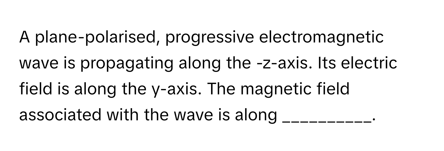 A plane-polarised, progressive electromagnetic wave is propagating along the -z-axis. Its electric field is along the y-axis. The magnetic field associated with the wave is along __________.