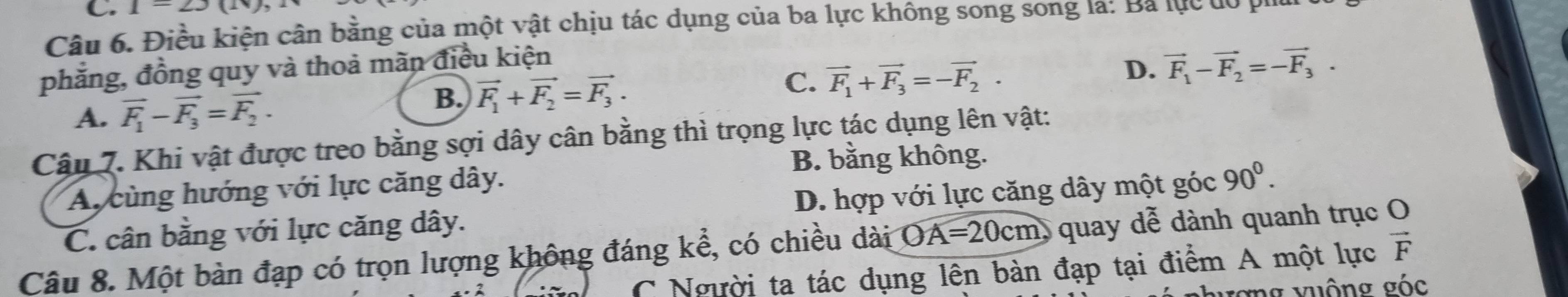 1-2)(1
Câu 6. Điều kiện cân bằng của một vật chịu tác dụng của ba lực không song song là: Ba lục đó
phẳng, đồng quy và thoả mãn điều kiện
D. vector F_1-vector F_2=-vector F_3.
A. vector F_1-vector F_3=vector F_2.
B. vector F_1+vector F_2=vector F_3.
C. vector F_1+vector F_3=-vector F_2. 
Cậu 7. Khi vật được treo bằng sợi dây cân bằng thì trọng lực tác dụng lên vật:
B. bằng không.
Ay cùng hướng với lực căng dây.
C. cân bằng với lực căng dây. D. hợp với lực căng dây một góc 90^0. 
Câu 8. Một bàn đạp có trọn lượng không đáng kể, có chiều dài OA=20cm quay dễ dành quanh trục O
C Người ta tác dụng lên bàn đạp tại điểm A một lực vector F
ượng vuộng góc