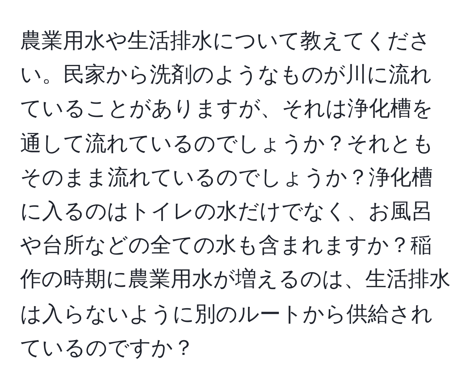 農業用水や生活排水について教えてください。民家から洗剤のようなものが川に流れていることがありますが、それは浄化槽を通して流れているのでしょうか？それともそのまま流れているのでしょうか？浄化槽に入るのはトイレの水だけでなく、お風呂や台所などの全ての水も含まれますか？稲作の時期に農業用水が増えるのは、生活排水は入らないように別のルートから供給されているのですか？