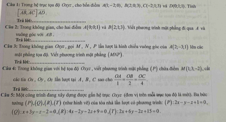 Trong hệ trục tọa độ Oxyz , cho bốn điểm A(1;-2;0), B(2;0;3), C(-2;1;3) và D(0;1;1). Tính
[vector AB, vector AC]vector AD. 
Trả lời:_ 
Câu 2: Trong không gian, cho hai điểm A(0;0;1) và B(2;1;3). Viết phương trình mặt phẳng đi qua A và 
vuông góc với AB. 
Trả lời:_ 
Câu 3: Trong không gian Oxyz , gọi M , N , P lần lượt là hình chiếu vuông góc của A(2;-3;1) lên các 
mặt phẳng tọa độ. Viết phương trình mặt phẳng (MNP). 
Trả lời:_ 
Câu 4: Trong không gian với hệ tọa độ Oxyz , viết phương trình mặt phẳng (P) chứa điểm M(1;3;-2) , cắt 
cáctia Ox, Oy, Oz lần lượt tại A, B, C sao cho  OA/1 = OB/2 = OC/4 . 
Trả lời:_ 
Câu 5: Một công trình đang xây dựng được gắn hệ trục Oxyz (đơn vị trên mỗi trục tọa độ là mét). Ba bức 
tường (P) ,1 2) (R),(T) (như hình vẽ) của tòa nhà lần lượt có phương trình: (P): 2x-y-z+1=0, 
(2) · x+3y-z-2=0 ,(R): 4x-2y-2z+9=0 ,(7): 2x+6y-2z+15=0.